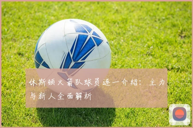 休斯顿火箭队球员逐一介绍:主力与新人全面解析