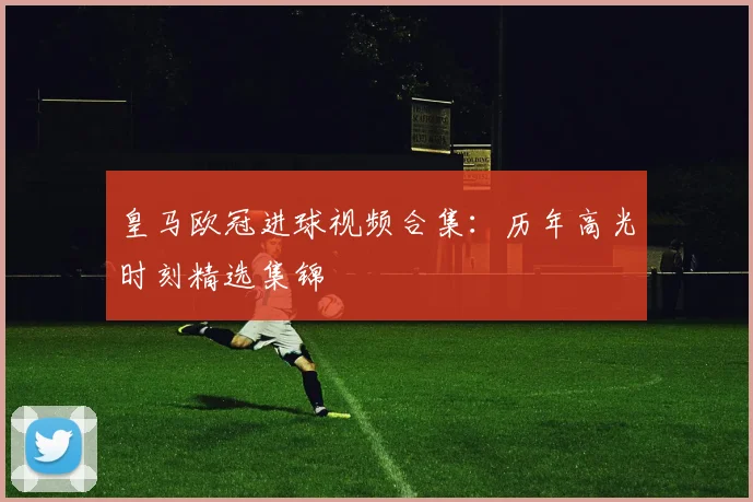 皇马欧冠进球视频合集：历年高光时刻精选集锦