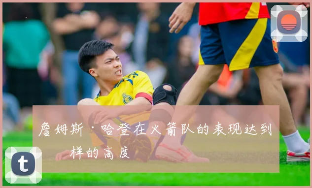 詹姆斯·哈登在火箭队的表现达到怎样的高度