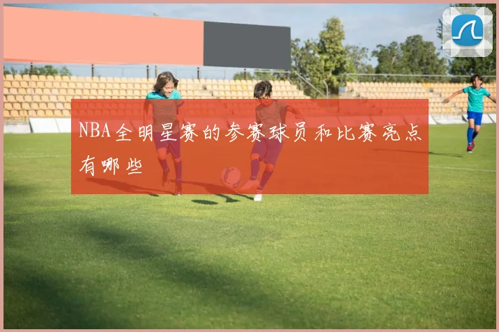 NBA全明星赛的参赛球员和比赛亮点有哪些