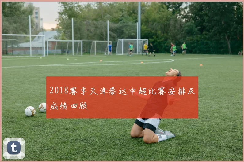 2018赛季天津泰达中超比赛安排及成绩回顾
